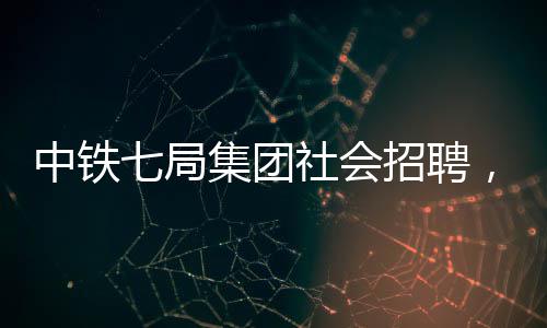 中铁七局集团社会招聘，大批岗位等你来！ 局集各单位邮箱附后
