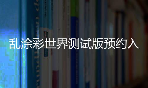 乱涂彩世界测试版预约入口及资格获取方法详解 强调视觉张力与年轻化表达