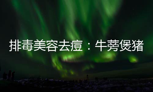 排毒美容去痘：牛蒡煲猪骨 排毒4.生姜拍扁