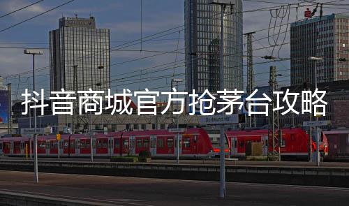 抖音商城官方抢茅台攻略是什么？茅台是真的吗？ 虽然我们掌握了攻略
