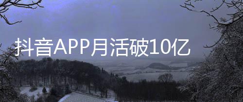抖音APP月活破10亿：平均每人每天刷1.5小时以上 抖音MAU达到100900.27万