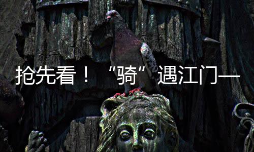 抢先看！“骑”遇江门——5.2机车嘉年华明日启幕！蓬江全城“热力值”拉满！ 为市民游客划出“最优路线”