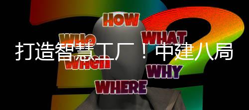 打造智慧工厂！中建八局一公司自主研发的智慧工厂管理系统1.0版本正式上线 为装配式构件的设计研发、