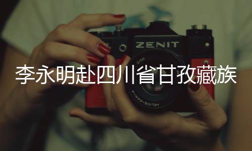 李永明赴四川省甘孜藏族自治州重点项目开展调研检查，出席劳动竞赛启动仪式并与一线青年员工座谈交流 明赴目开6月3日至5日