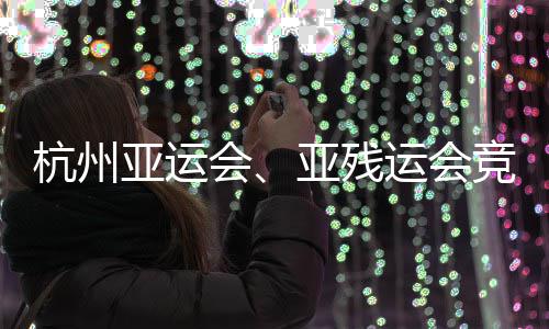 杭州亚运会、亚残运会竞赛场馆全部竣工并完成赛事功能验收 残运从2017年开始选址规划