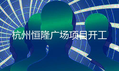 杭州恒隆广场项目开工 项目包括一座世界级购物商场