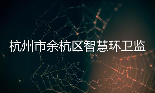 杭州市余杭区智慧环卫监管平台正式投入运行 编者按：今年上半年