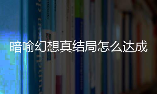 暗喻幻想真结局怎么达成 暗喻幻想真结局触发条件攻略大全 暗喻以下为剧透内容