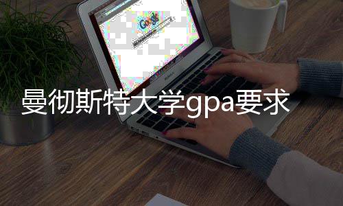 曼彻斯特大学gpa要求及成绩换算指南 申请策略也需随之调整