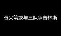 曝火箭或与三队争普林斯 小王子恐不急选新东家