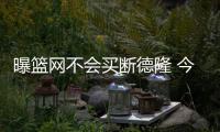 曝篮网不会买断德隆 今夏摆上货架并无交易价值