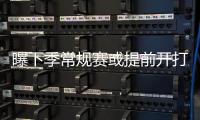 曝下季常规赛或提前开打 新劳资协议让新秀受益