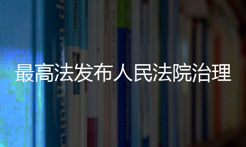 最高法发布人民法院治理欠薪典型执行案例 院治助力兜牢民生底线