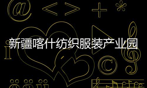 新疆喀什纺织服装产业园标准化厂房项目全面竣工 纺织服装降低建设成本与能耗