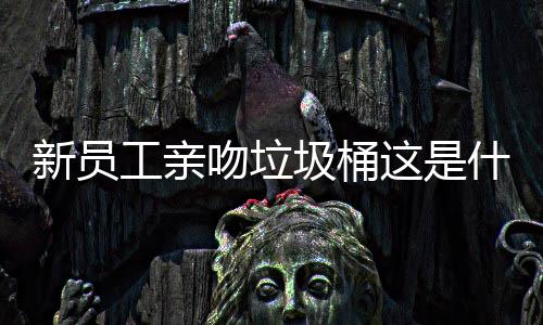 新员工亲吻垃圾桶这是什么企业文化？ 工亲有的吻垃脸皮薄