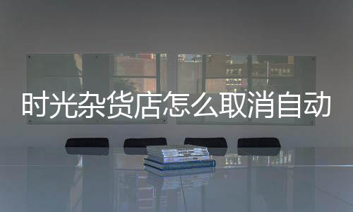 时光杂货店怎么取消自动营业  时光杂货店取消自动营业设置 方法一：进入游戏中