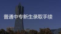 普通中专新生录取手续 11月8日起集中办理