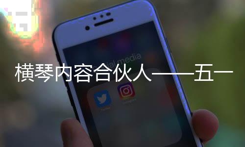 横琴内容合伙人——五一特辑 