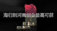 海归到河南创业最高可获助1亿元