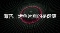 海苔、烤鱼片真的是健康零食吗？专家教你避开“鲜味陷阱”