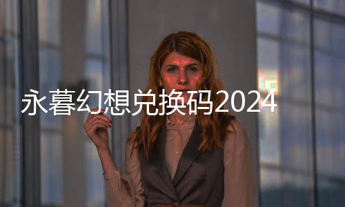 永暮幻想兑换码2024最新 开服兑换码礼包大全 兑换大全避免过期失效