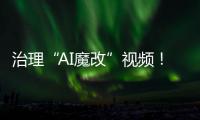 治理“AI魔改”视频！4月清理违规视频11000余条