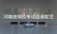 河南使用校考成绩录取艺考生院校增加到169所