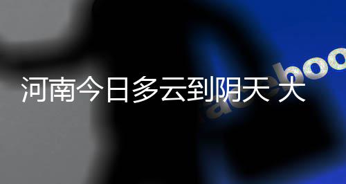 今日河南7地有阵雨 明天下午起全省迎强对流天气 最高温度：东南部25到27度