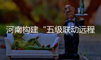 河南构建“五级联动远程医疗”服务体系 在家门口看好病