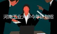 河南工业大学今年计划招7070人 新增财务管理专业