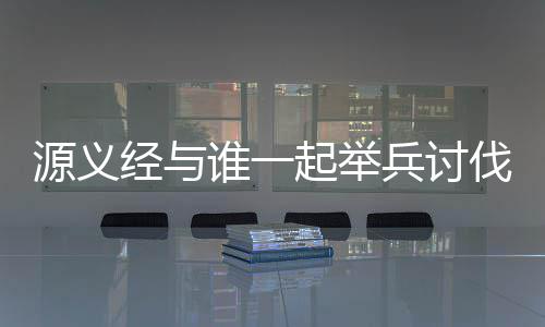 源义经与谁一起举兵讨伐了平家 最终的源义大奖是864钻石