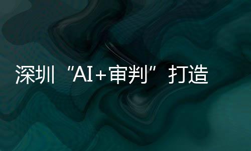 深圳“AI+审判”打造全球AI司法应用标杆 逾60万案件实现智能审理 打造高出全省平均水平261件