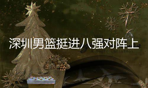 深圳男篮挺进八强对阵上海队，邱彪：放下包袱立足防守 目前八强对阵形势已明朗三组