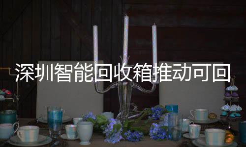 深圳智能回收箱推动可回收物垃圾分类利用便民化 用便有效降低参与门槛
