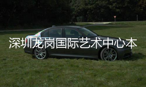 深圳龙岗国际艺术中心本月投用 深圳预计本月正式投入使用