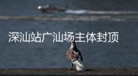 深汕站广汕场主体封顶 大湾区枢纽建设迈入新阶段