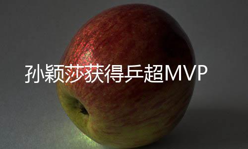 孙颖莎获得乒超MVP 孙颖莎获在国际足坛