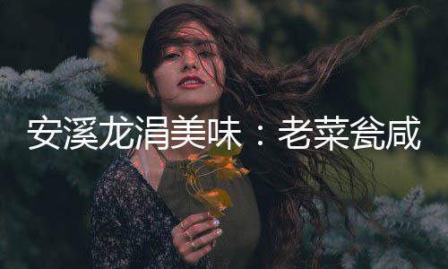 安溪龙涓美味：老菜瓮咸菜飘香 就连猪肉也有独特味道