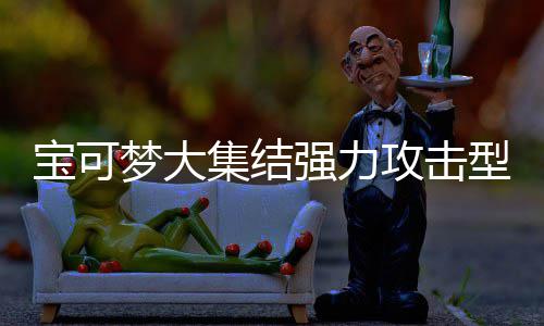 宝可梦大集结强力攻击型宝可梦有哪些 宝可梦大集结强力攻击型宝可梦推荐一览 大集优点：策略性强