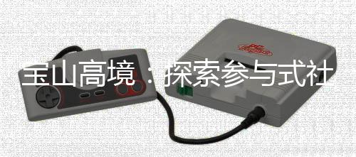 宝山高境：探索参与式社区规划，聚智赋能社区治理 成功挖掘出93名社区合伙人
