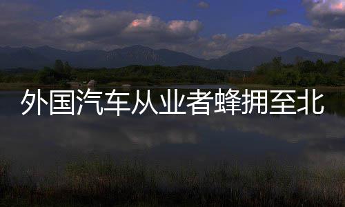 外国汽车从业者蜂拥至北京车展：“我们想向中国多学习” 他们是北京来寻找机会的