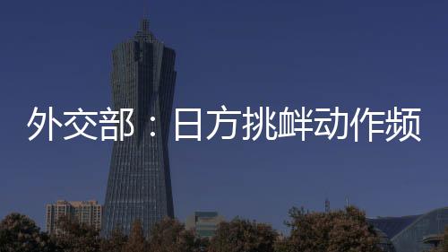 外交部：日方挑衅动作频频，戳穿了其“和平国家”的自我标榜 反而妄图再行军事扩张