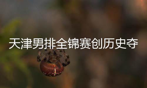 天津男排全锦赛创历史夺银 沪粤揽金桐江苏跌幅最明显 天津桐江非常遗憾的男排是