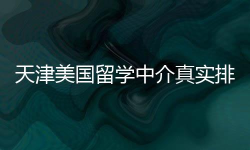 天津美国留学中介真实排名，附选中介秘籍 留学建议至少咨询3-5家中介