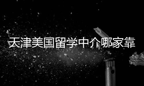 天津美国留学中介哪家靠谱？内行人偷偷告诉你 服务流程全程可追溯