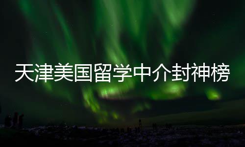 天津美国留学中介封神榜单！资质+口碑双在线，闭眼冲不踩雷 建议大家多对比2-3家机构