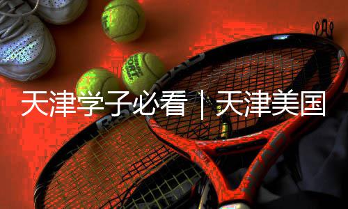 天津学子必看｜天津美国留学中介哪家强？这些正规又靠谱 让赴美留学少走弯路