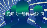 央视频《一起看村超》引爆 “村超热”，以融合传播凝聚乡村振兴新动能