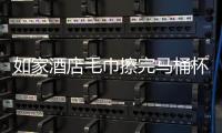 如家酒店毛巾擦完马桶杯子 公司：涉事人员已开除