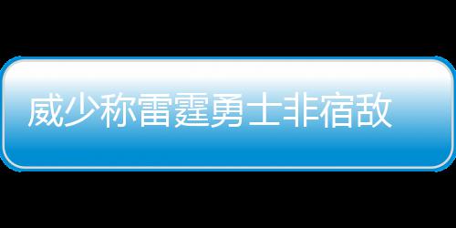 威少：现在被问三双很紧张 不拿已被视为非正常 如果季后赛无法相遇